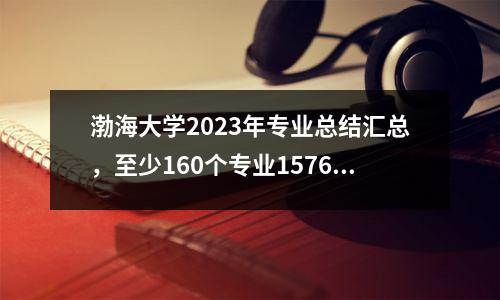 渤海大学2023年专业总结汇总,至少160个专业1576人上线/特招!