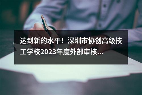 达到新的水平!深圳市协创高级技工学校2023年度外部审核工作圆满结束