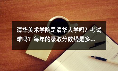 清华美术学院是清华大学吗?考试难吗?每年的录取分数线是多少?