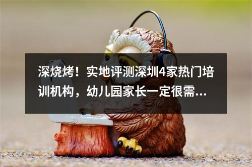 深烧烤!实地评测深圳4家热门培训机构,幼儿园家长一定很需要