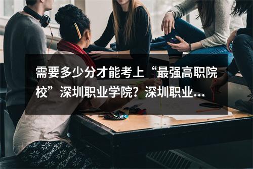 需要多少分才能考上“最强高职院校”深圳职业学院?深圳职业院校全国各省份录取分数线一览表