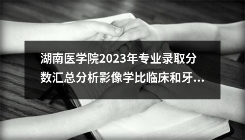 湖南医学院2023年专业录取分数汇总分析影像学比临床和牙科更受欢迎吗?