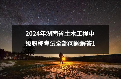 2024年湖南省土木工程中级职称考试全部问题解答1