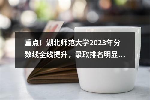 重点!湖北师范大学2023年分数线全线提升,录取排名明显提升!