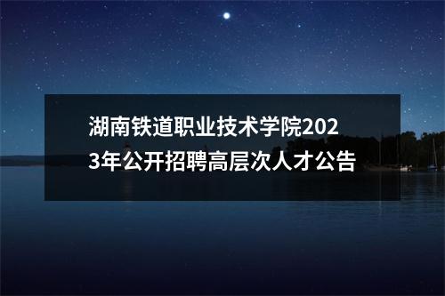 湖南铁道职业技术学院2023年公开招聘高层次人才公告