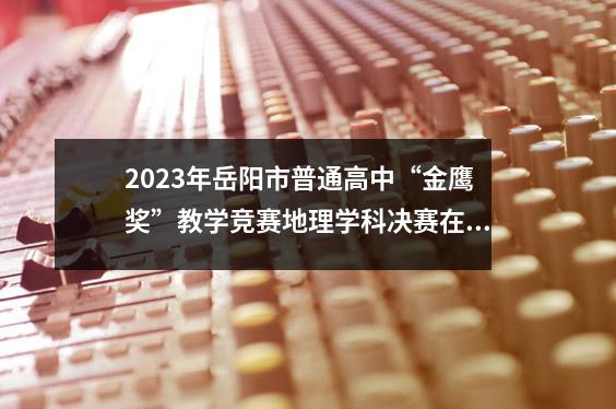 2023年岳阳市普通高中“金鹰奖”教学竞赛地理学科决赛在华荣一中举行