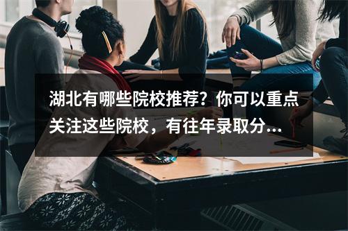 湖北有哪些院校推荐?你可以重点关注这些院校,有往年录取分数线