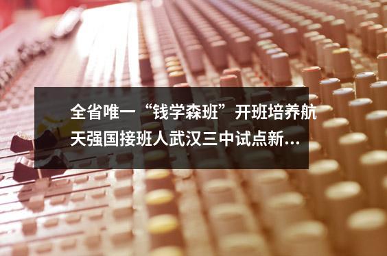 全省唯一“钱学森班”开班培养航天强国接班人武汉三中试点新课程改革备战新高考