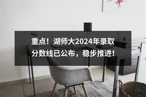 重点!湖师大2024年录取分数线已公布,稳步推进!