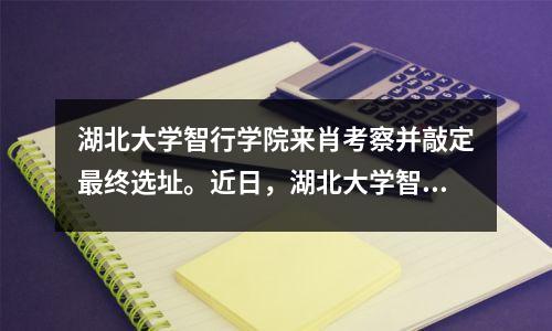 湖北大学智行学院来肖考察并敲定最终选址。近日,湖北大学智行学院