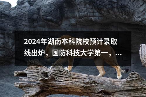 2024年湖南本科院校预计录取线出炉,国防科技大学第一,中南大学第二。