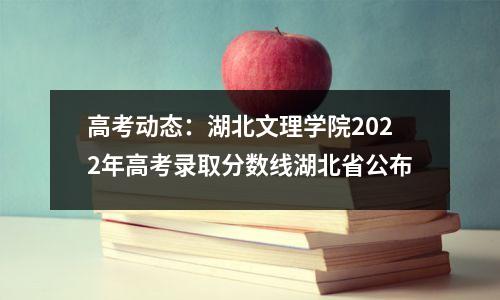 高考动态:湖北文理学院2022年高考录取分数线湖北省公布