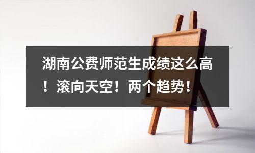 湖南公费师范生成绩这么高!滚向天空!两个趋势!