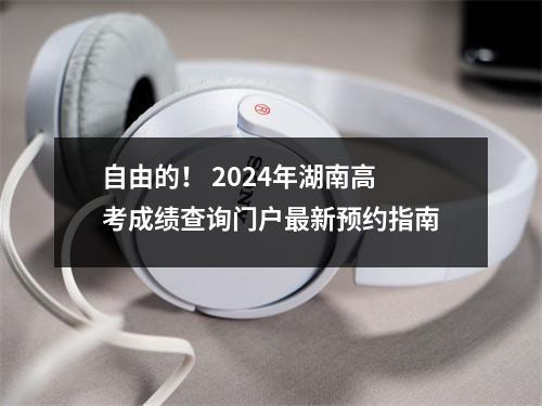 自由的! 2024年湖南高考成绩查询门户最新预约指南