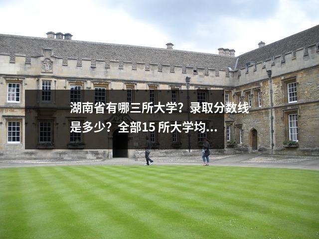 湖南省有哪三所大学?录取分数线是多少?全部15 所大学均已列出。