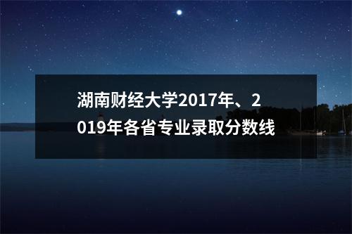湖南财经大学2017年、2019年各省专业录取分数线