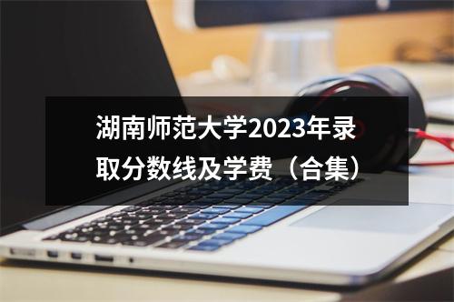 湖南师范大学2023年录取分数线及学费(合集)