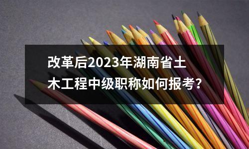 改革后2023年湖南省土木工程中级职称如何报考?