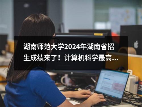 湖南师范大学2024年湖南省招生成绩来了!计算机科学最高分是607!