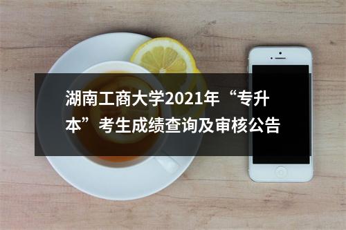 湖南工商大学2021年“专升本”考生成绩查询及审核公告
