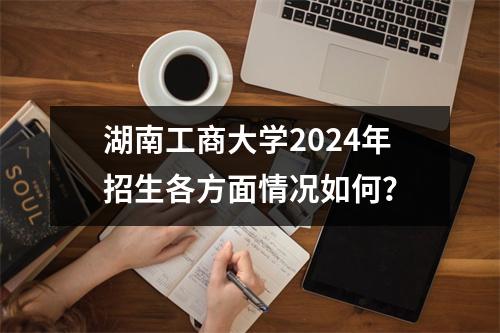 湖南工商大学2024年招生各方面情况如何?