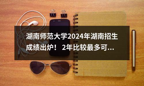 湖南师范大学2024年湖南招生成绩出炉! 2年比较最多可以减少25分!