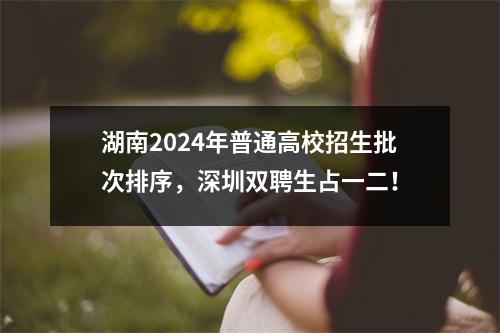 湖南2024年普通高校招生批次排序,深圳双聘生占一二!