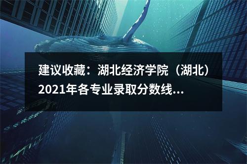 建议收藏:湖北经济学院(湖北)2021年各专业录取分数线及排名值