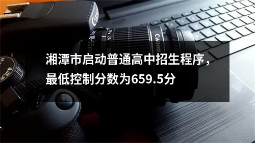 湘潭市启动普通高中招生程序,最低控制分数为659.5分