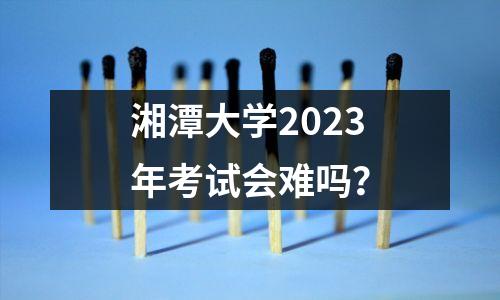 湘潭大学2023年考试会难吗?