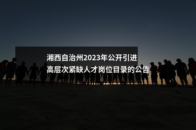 湘西自治州2023年公开引进高层次紧缺人才岗位目录的公告