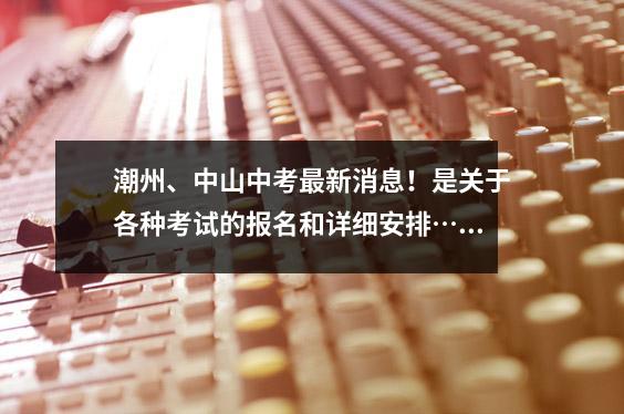 潮州、中山中考最新消息!是关于各种考试的报名和详细安排……