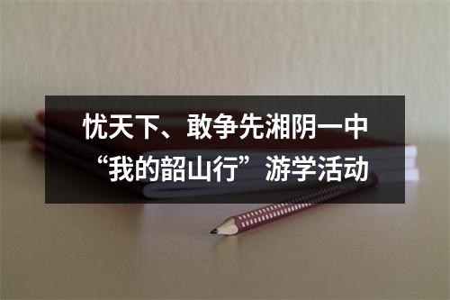 忧天下、敢争先湘阴一中“我的韶山行”游学活动