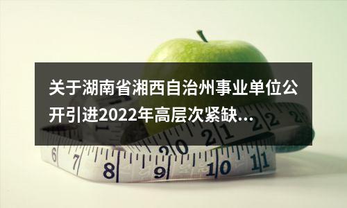 关于湖南省湘西自治州事业单位公开引进2022年高层次紧缺人才的公告