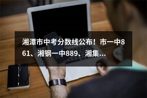 湘潭市中考分数线公布!市一中861、湘钢一中889、湘集中学834.5.