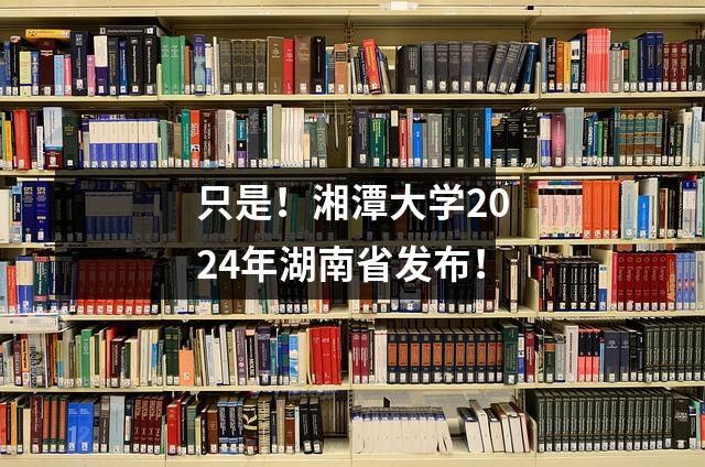 只是!湘潭大学2024年湖南省发布!