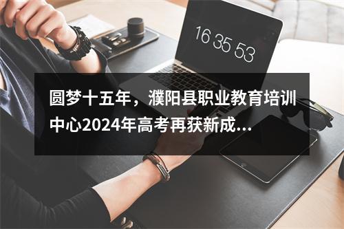 圆梦十五年,濮阳县职业教育培训中心2024年高考再获新成绩