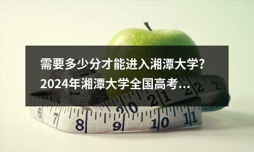 需要多少分才能进入湘潭大学? 2024年湘潭大学全国高考录取分数线
