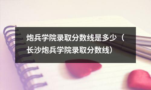 炮兵学院录取分数线是多少(长沙炮兵学院录取分数线)