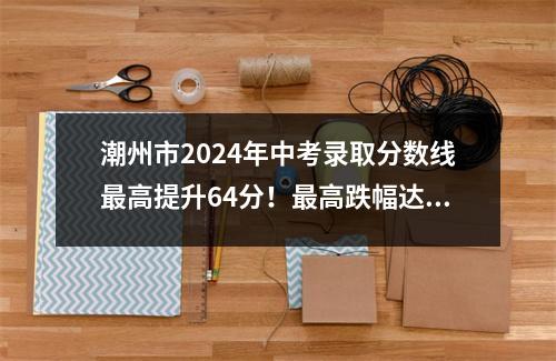 潮州市2024年中考录取分数线最高提升64分!最高跌幅达41点!