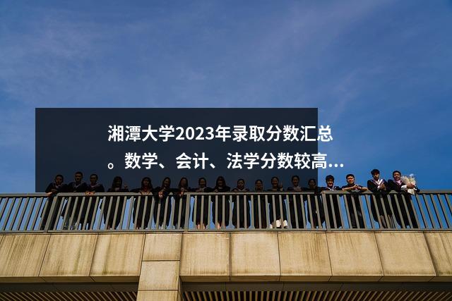 湘潭大学2023年录取分数汇总。数学、会计、法学分数较高。