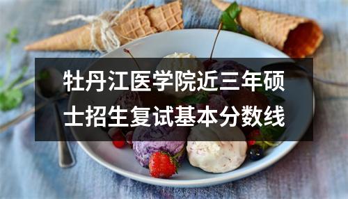牡丹江医学院近三年硕士招生复试基本分数线