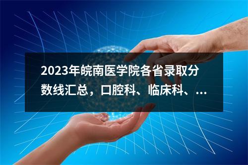 2023年皖南医学院各省录取分数线汇总,口腔科、临床科、麻醉科分数较高。