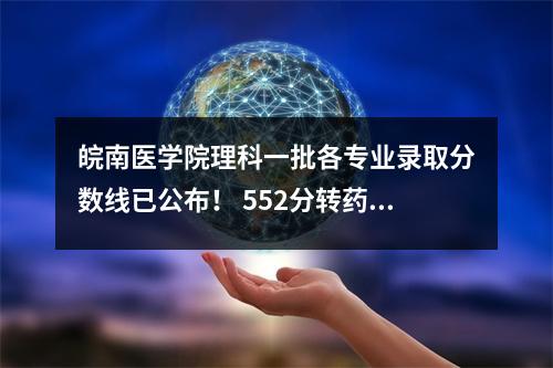 皖南医学院理科一批各专业录取分数线已公布! 552分转药房?