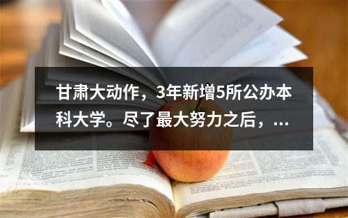 甘肃大动作,3年新增5所公办本科大学。尽了最大努力之后,似乎毫不费力。