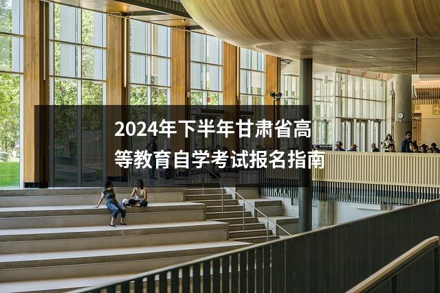 2024年下半年甘肃省高等教育自学考试报名指南