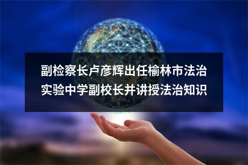 副检察长卢彦辉出任榆林市法治实验中学副校长并讲授法治知识