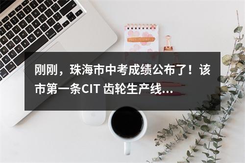 刚刚,珠海市中考成绩公布了!该市第一条CIT 齿轮生产线是.