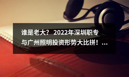 谁是老大? 2022年深圳职专与广州照明投资形势大比拼!你选了谁?