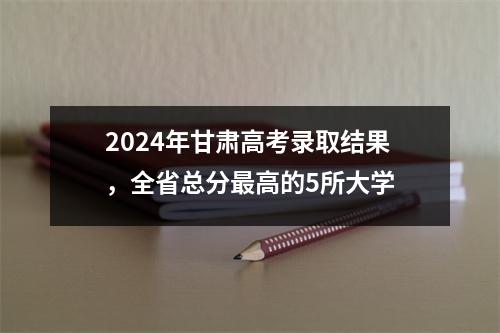 2024年甘肃高考录取结果,全省总分最高的5所大学